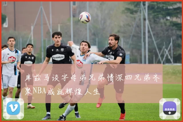 库兹马谈字母弟兄弟情深四兄弟齐聚NBA成就辉煌人生