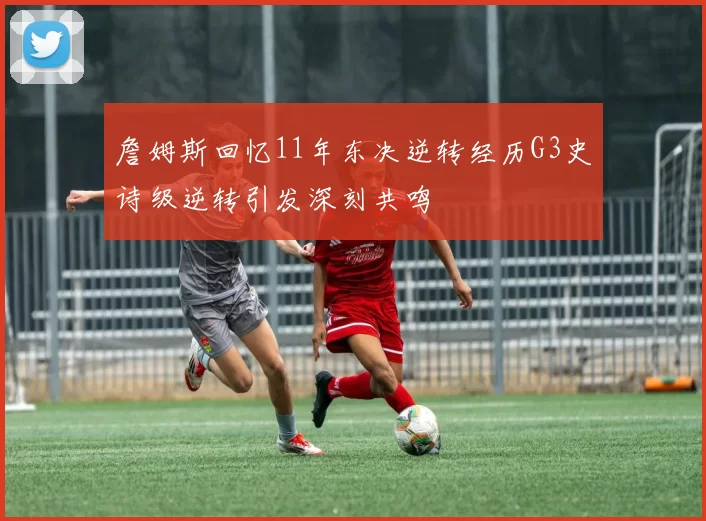 詹姆斯回忆11年东决逆转经历G3史诗级逆转引发深刻共鸣
