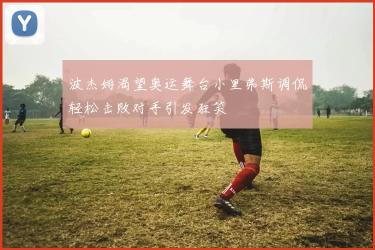 波杰姆渴望奥运舞台小里弗斯调侃轻松击败对手引发狂笑