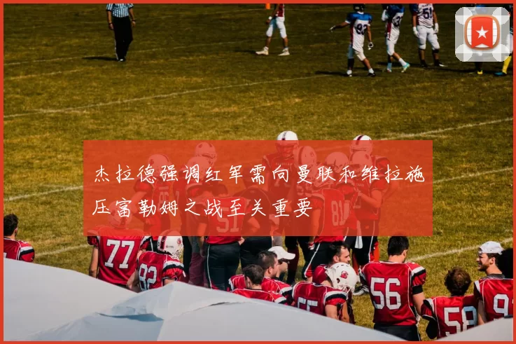 杰拉德强调红军需向曼联和维拉施压富勒姆之战至关重要