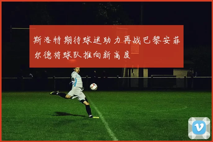 斯洛特期待球迷助力再战巴黎安菲尔德将球队推向新高度