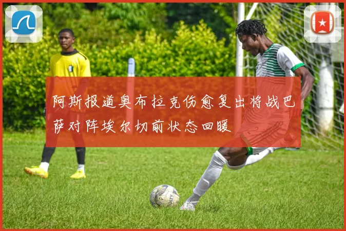 阿斯报道奥布拉克伤愈复出将战巴萨对阵埃尔切前状态回暖