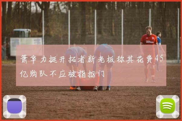 萧华力挺开拓者新老板称其花费45亿购队不应被指抠门