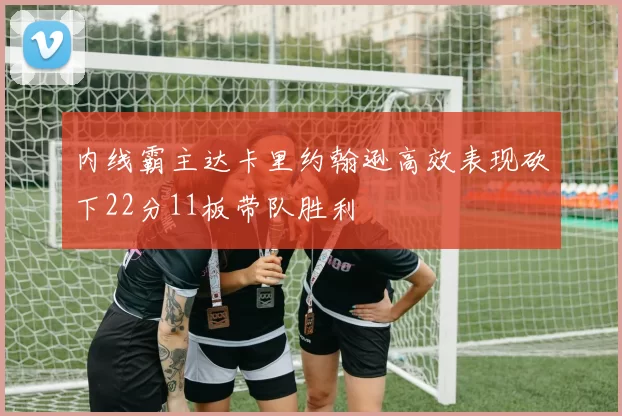 内线霸主达卡里约翰逊高效表现砍下22分11板带队胜利