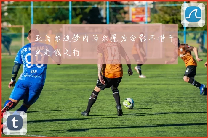 亚马尔追梦内马尔愿为合影不惜千里赴俄之行