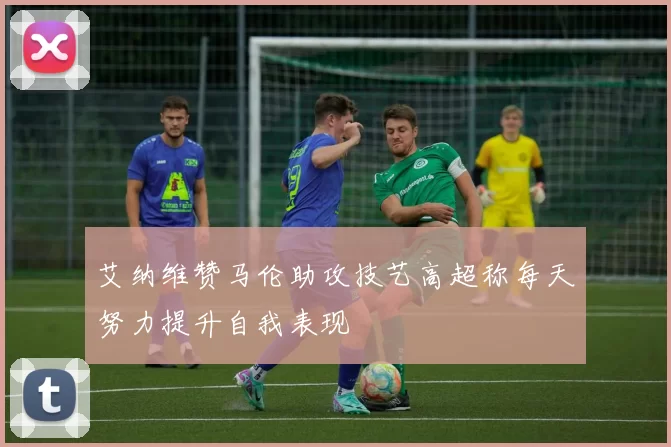 艾纳维赞马伦助攻技艺高超称每天努力提升自我表现